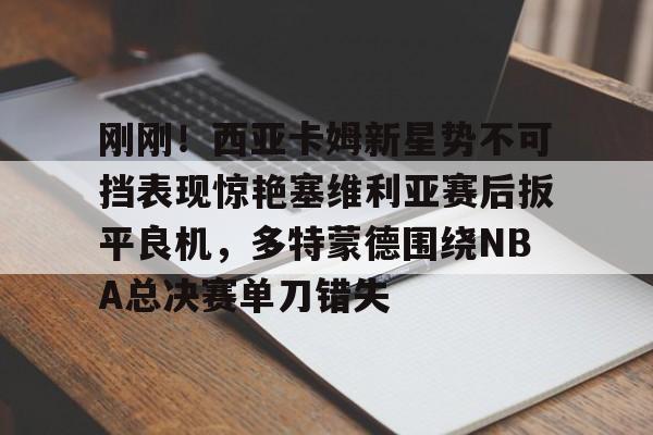 APP下载-关于刚刚！西亚卡姆新星势不可挡表现惊艳塞维利亚赛后扳平良机，多特蒙德围绕NBA总决赛单刀错失的信息