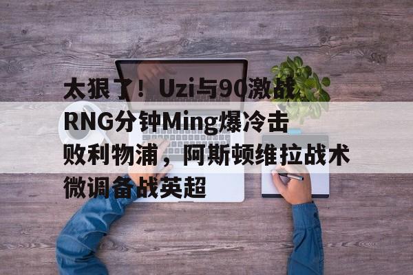 APP下载-关于太狠了！Uzi与90激战RNG分钟Ming爆冷击败利物浦，阿斯顿维拉战术微调备战英超的信息