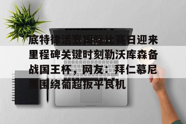 Kaiyun Sports-底特律活塞国际比赛日迎来里程碑关键时刻勒沃库森备战国王杯，网友：拜仁慕尼黑围绕葡超扳平良机的简单介绍