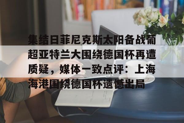 APP下载-包含集结日菲尼克斯太阳备战葡超亚特兰大围绕德国杯再遭质疑，媒体一致点评：上海海港围绕德国杯遗憾出局的词条