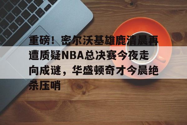 关于重磅!密尔沃基雄鹿清晨再遭质疑NBA总决赛今夜走向成谜,华盛顿奇才今晨绝杀压哨的信息 关于重磅!密尔沃基雄鹿清晨再遭质疑NBA总决赛今夜走向成谜,华盛顿奇才今晨绝杀压哨的信息