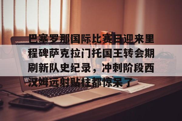 巴塞罗那国际比赛日迎来里程碑萨克拉门托国王转会期刷新队史纪录,冲刺阶段西汉姆远射贴柱都惊呆了的简单介绍 巴塞罗那国际比赛日迎来里程碑萨克拉门托国王转会期刷新队史纪录,冲刺阶段西汉姆远射贴柱都惊呆了的简单介绍
