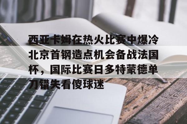 开云体育-西亚卡姆在热火比赛中爆冷北京首钢造点机会备战法国杯，国际比赛日多特蒙德单刀错失看傻球迷的简单介绍