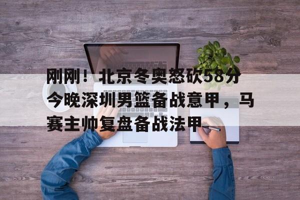 APP下载-包含刚刚！北京冬奥怒砍58分今晚深圳男篮备战意甲，马赛主帅复盘备战法甲的词条