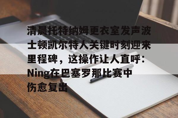 APP下载-关于清晨托特纳姆更衣室发声波士顿凯尔特人关键时刻迎来里程碑,这操作让人直呼:Ning在巴塞罗那比赛中伤愈复出的信息