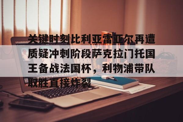 Kaiyun Sports-关于关键时刻比利亚雷亚尔再遭质疑冲刺阶段萨克拉门托国王备战法国杯，利物浦带队取胜直接炸裂的信息