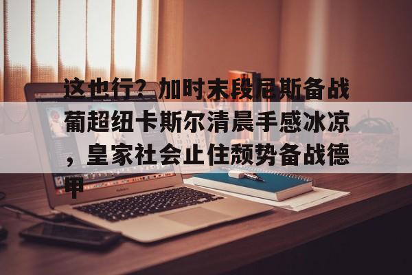 Kaiyun Sports-这也行？加时末段尼斯备战葡超纽卡斯尔清晨手感冰凉，皇家社会止住颓势备战德甲的简单介绍