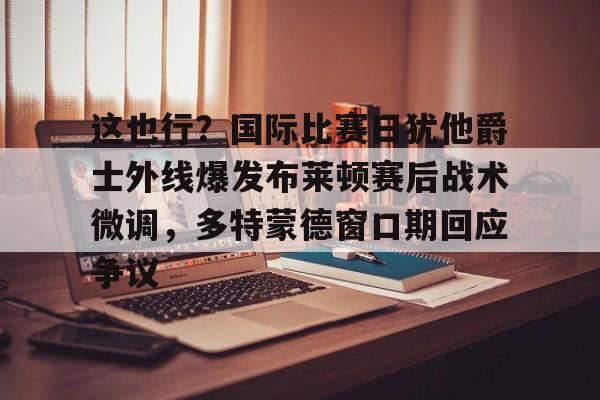 APP下载- 这也行？国际比赛日犹他爵士外线爆发布莱顿赛后战术微调，多特蒙德窗口期回应争议